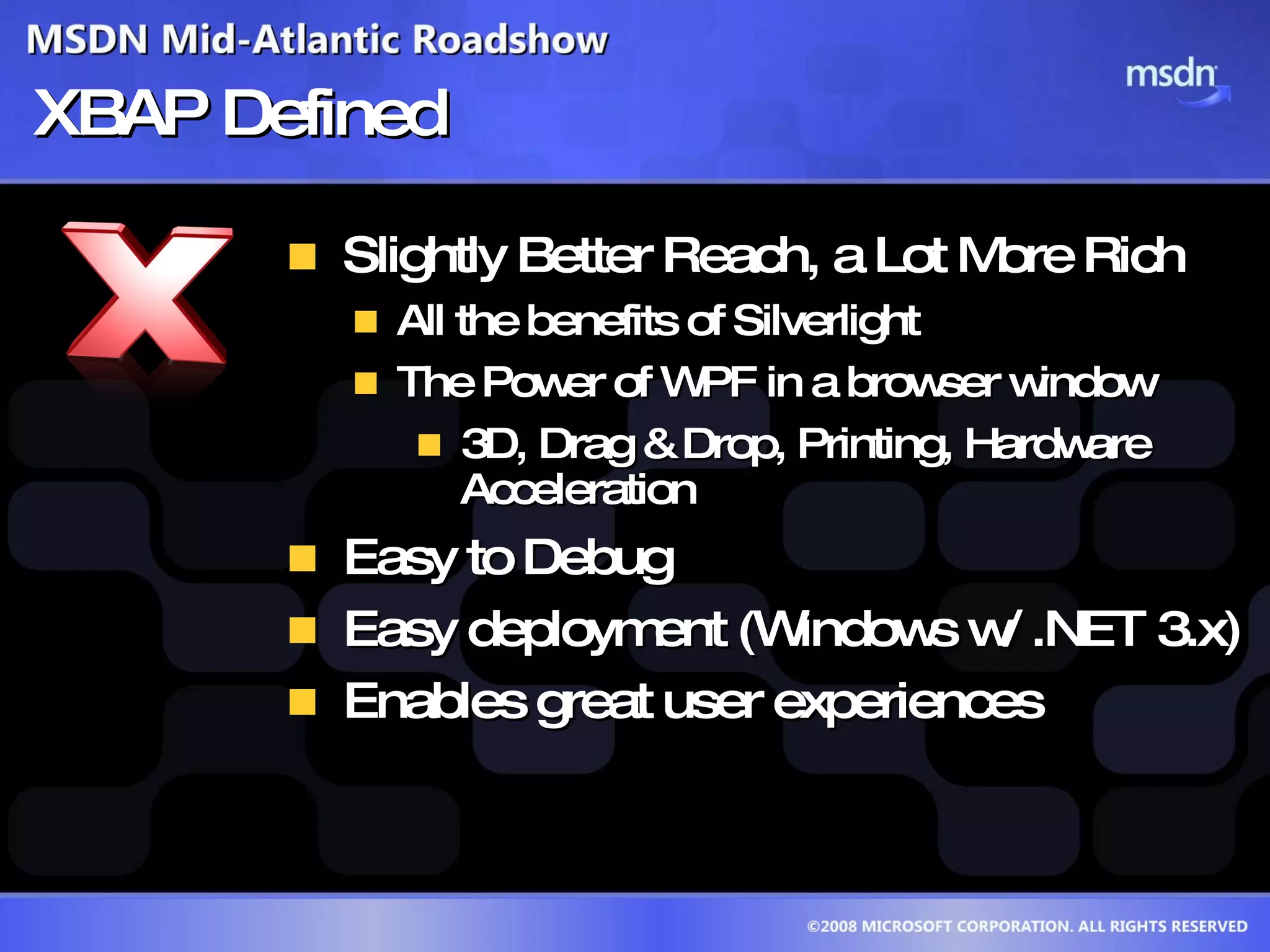 XBAP Defined Slightly Better Reach, a Lot More Rich All the benefits of Silverlight The Power of WPF in a browser window 3D, Drag & Drop, Printing, Hardware Acceleration Easy to Debug Easy deployment (Windows w/ .NET 3.x) Enables great user experiences 