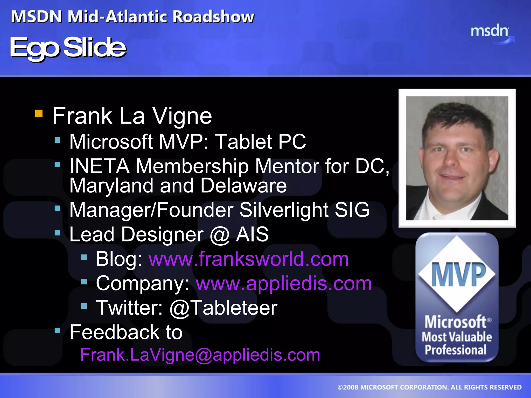 Ego Slide Frank La Vigne Microsoft MVP: Tablet PC INETA Membership Mentor for DC,  Maryland and Delaware Manager/Founder Silverlight SIG Lead Designer @ AIS Blog:  www.franksworld.com Company:  www.appliedis.com Twitter: @Tableteer Feedback to [email_address] 