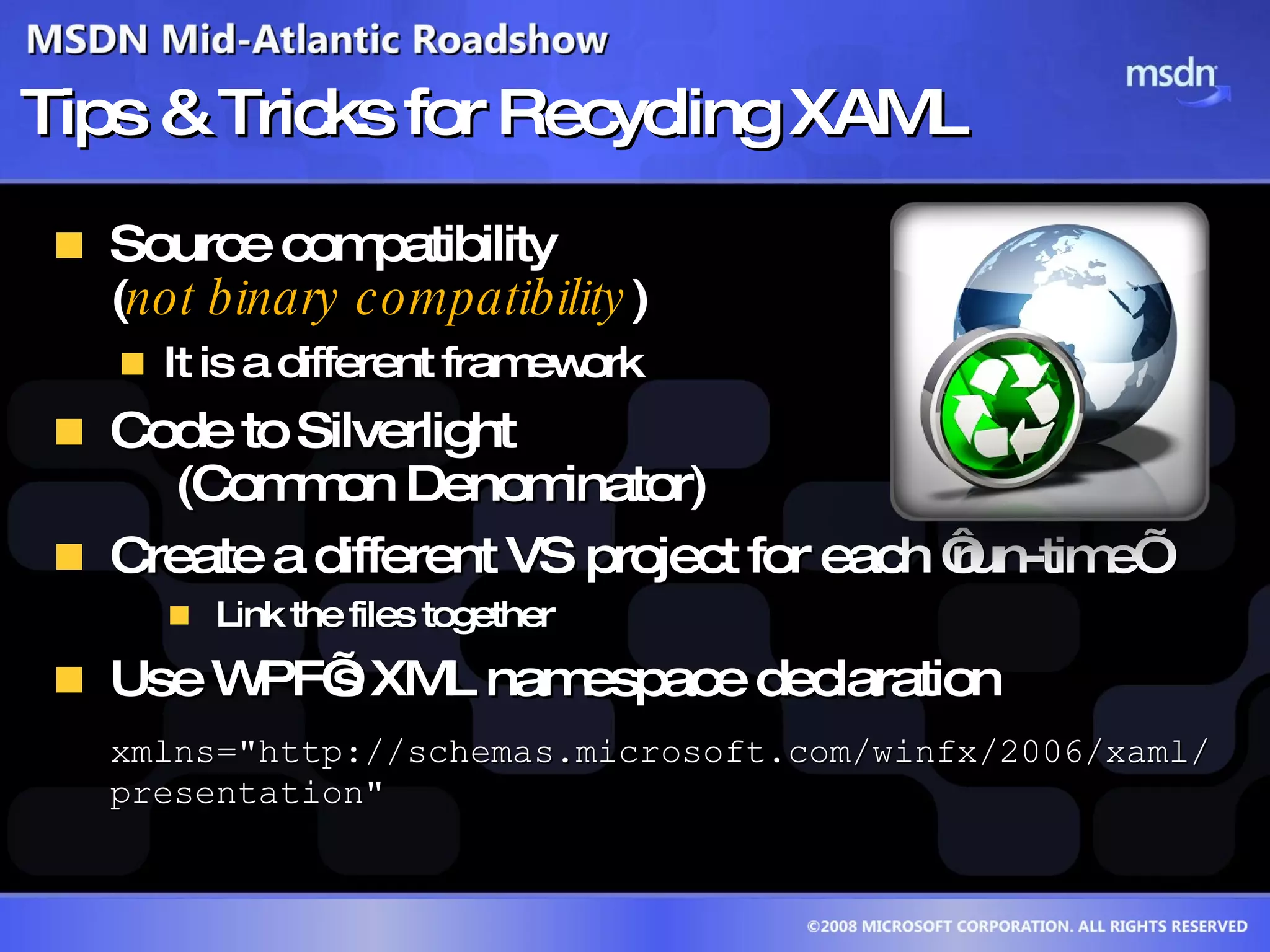 Tips & Tricks for Recycling XAML Source compatibility  ( not binary compatibility ) It is a different framework Code to Silverlight  (Common Denominator) Create a different VS project for each ‘run-time’ Link the files together Use WPF’s XML namespace declaration xmlns=&quot;http://schemas.microsoft.com/winfx/2006/xaml/presentation&quot; 