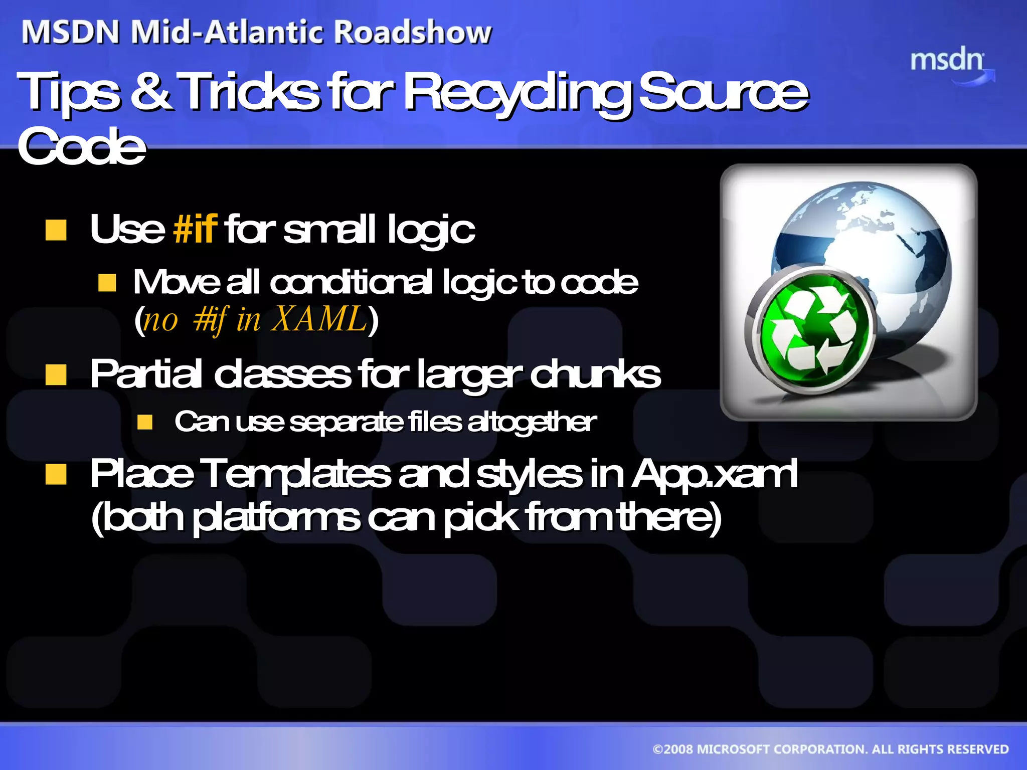 Tips & Tricks for Recycling Source Code Use  #if  for small logic  Move all conditional logic to code  ( no #if in XAML )  Partial classes for larger chunks Can use separate files altogether Place Templates and styles in App.xaml  (both platforms can pick from there)  