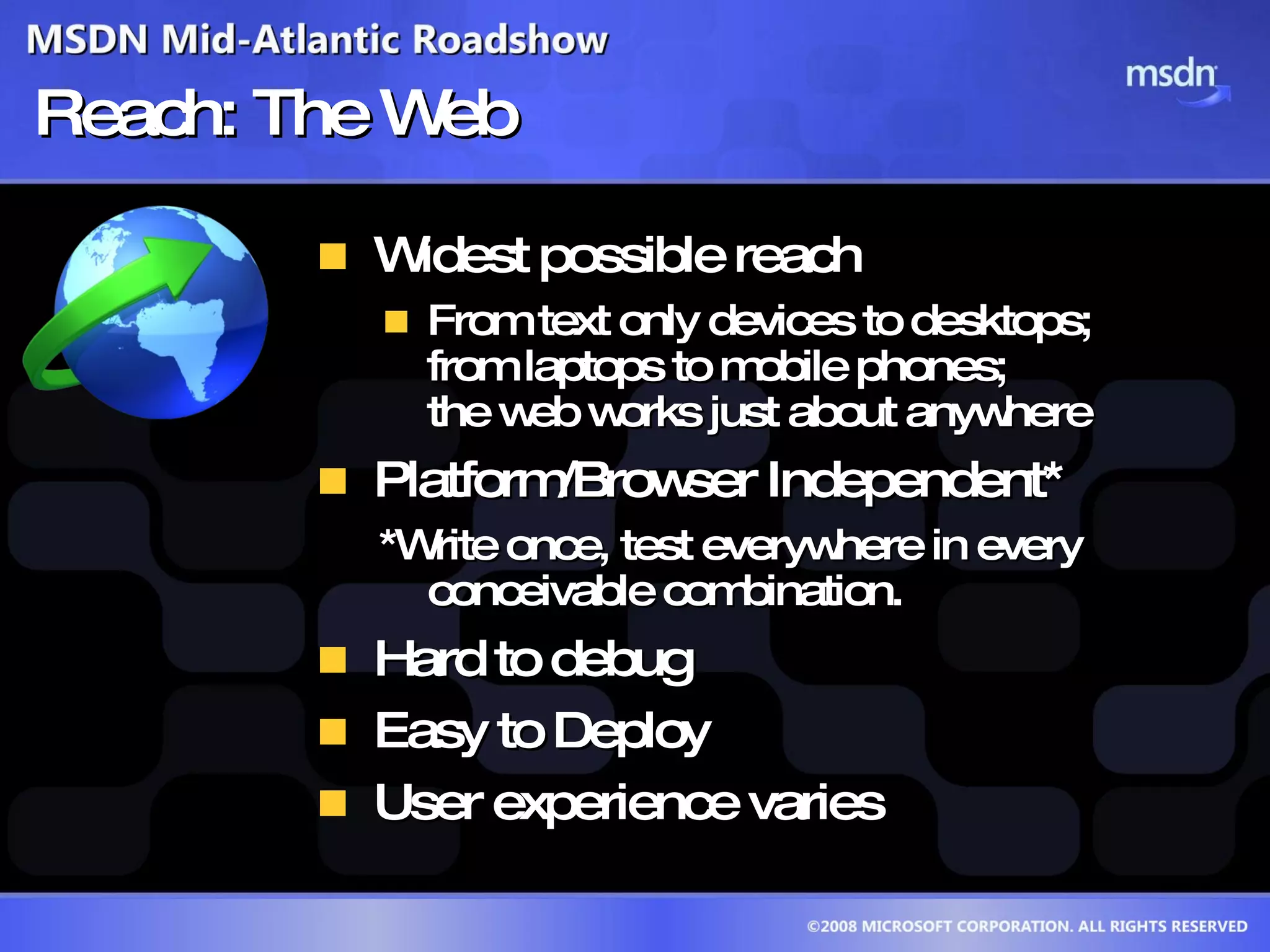 Reach: The Web Widest possible reach From text only devices to desktops; from laptops to mobile phones; the web works just about anywhere Platform/Browser Independent* *Write once, test everywhere in every conceivable combination. Hard to debug Easy to Deploy User experience varies 