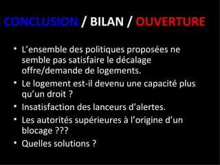 CONCLUSION  / BILAN /  OUVERTURE L’ensemble des politiques proposées ne semble pas satisfaire le décalage offre/demande de logements. Le logement est-il devenu une capacité plus qu’un droit ?  Insatisfaction des lanceurs d’alertes. Les autorités supérieures à l’origine d’un blocage ??? Quelles solutions ? 
