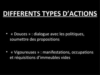 DIFFERENTS TYPES D’ACTIONS « Douces » : dialogue avec les politiques, soumettre des propositions  « Vigoureuses » : manifestations, occupations et réquisitions d’immeubles vides  