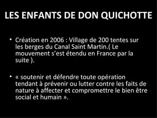 LES ENFANTS DE DON QUICHOTTE Création en 2006 : Village de 200 tentes sur les berges du Canal Saint Martin.( Le mouvement s’est étendu en France par la suite ). « soutenir et défendre toute opération tendant à prévenir ou lutter contre les faits de nature à affecter et compromettre le bien être social et humain ». 