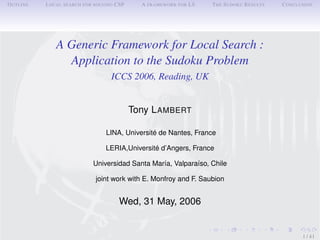 OUTLINE   LOCAL SEARCH FOR SOLVING CSP     A FRAMEWORK FOR LS   THE SUDOKU RESULTS   CONCLUSION




             A Generic Framework for Local Search :
               Application to the Sudoku Problem
                                 ICCS 2006, Reading, UK


                                         Tony LAMBERT

                               LINA, Université de Nantes, France

                               LERIA,Université d’Angers, France

                          Universidad Santa María, Valparaíso, Chile

                           joint work with E. Monfroy and F. Saubion


                                    Wed, 31 May, 2006


                                                                                           1 / 41
 