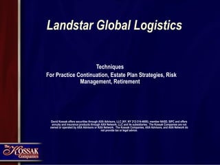 Landstar Global Logistics Techniques For Practice Continuation, Estate Plan Strategies, Risk Management, Retirement David Kossak offers securities through AXA Advisors, LLC (NY, NY 212-314-4600), member NASD, SIPC and offers annuity and insurance products through AXA Network, LLC and its subsidiaries.  The Kossak Companies are not owned or operated by AXA Advisors or AXA Network.  The Kossak Companies, AXA Advisors, and AXA Network do not provide tax or legal advice. 