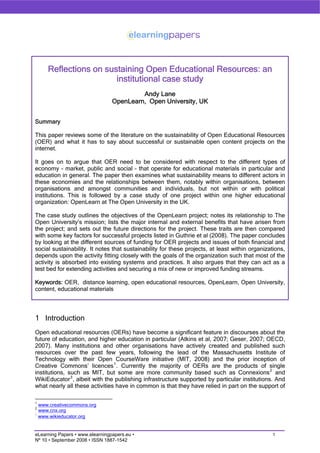 Reflections on sustaining Open Educational Resources: an
                       institutional case study
                                          Andy Lane
                                 OpenLearn, Open University, UK


Summary

This paper reviews some of the literature on the sustainability of Open Educational Resources
(OER) and what it has to say about successful or sustainable open content projects on the
internet.

It goes on to argue that OER need to be considered with respect to the different types of
economy – market, public and social – that operate for educational materials in particular and
education in general. The paper then examines what sustainability means to different actors in
these economies and the relationships between them, notably within organisations, between
organisations and amongst communities and individuals, but not within or with political
institutions. This is followed by a case study of one project within one higher educational
organization: OpenLearn at The Open University in the UK.

The case study outlines the objectives of the OpenLearn project; notes its relationship to The
Open University’s mission; lists the major internal and external benefits that have arisen from
the project; and sets out the future directions for the project. These traits are then compared
with some key factors for successful projects listed in Guthrie et al (2008). The paper concludes
by looking at the different sources of funding for OER projects and issues of both financial and
social sustainability. It notes that sustainability for these projects, at least within organizations,
depends upon the activity fitting closely with the goals of the organization such that most of the
activity is absorbed into existing systems and practices. It also argues that they can act as a
test bed for extending activities and securing a mix of new or improved funding streams.

Keywords: OER, distance learning, open educational resources, OpenLearn, Open University,
content, educational materials




1 Introduction
Open educational resources (OERs) have become a significant feature in discourses about the
future of education, and higher education in particular (Atkins et al, 2007; Geser, 2007; OECD,
2007). Many institutions and other organisations have actively created and published such
resources over the past few years, following the lead of the Massachusetts Institute of
Technology with their Open CourseWare initiative (MIT, 2008) and the prior inception of
Creative Commons’ licences 1 . Currently the majority of OERs are the products of single
institutions, such as MIT, but some are more community based such as Connexions 2 and
WikiEducator 3 , albeit with the publishing infrastructure supported by particular institutions. And
what nearly all these activities have in common is that they have relied in part on the support of

1
  www.creativecommons.org
2
  www.cnx.org
3
  www.wikieducator.org


                                                                                                1
eLearning Papers • www.elearningpapers.eu •
Nº 10 • September 2008 • ISSN 1887-1542
 