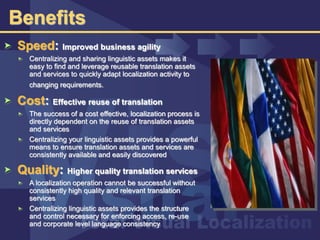 Benefits
Speed: Improved business agility
Centralizing and sharing linguistic assets makes it
easy to find and leverage reusable translation assets
and services to quickly adapt localization activity to
changing requirements.
Cost: Effective reuse of translation
The success of a cost effective, localization process is
directly dependent on the reuse of translation assets
and services
Centralizing your linguistic assets provides a powerful
means to ensure translation assets and services are
consistently available and easily discovered
Quality: Higher quality translation services
A localization operation cannot be successful without
consistently high quality and relevant translation
services
Centralizing linguistic assets provides the structure
and control necessary for enforcing access, re-use
and corporate level language consistency
 
