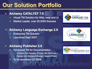 Our Solution Portfolio
Alchemy CATALYST 7.0
Visual TM Solution for Web, help and UI
Market Leader, over 20,0000 licenses
Alchemy Language Exchange 2.0
Enterprise TM Solution
Launched Sept 2007
Alchemy Publisher 2.0
Advanced TM for Documentation
Content Rich formats (Frame, MS Word etc.)
Design rich formats(InDesign, QuarkXPress)
To be launched Q2 2008
 