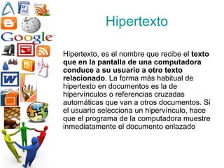 Hipertexto Hipertexto, es el nombre que recibe el  texto que en la pantalla de una computadora conduce a su usuario a otro texto relacionado . La forma más habitual de hipertexto en documentos es la de hipervínculos o referencias cruzadas automáticas que van a otros documentos. Si el usuario selecciona un hipervínculo, hace que el programa de la computadora muestre inmediatamente el documento enlazado   
