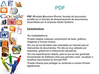 PDF PDF  ( P ortable  D ocument  F ormat , formato de documento portátil) es un formato de almacenamiento de documentos, desarrollado por la empresa Adobe Systems.  Características Es multiplataforma. Puede integrar cualquier combinación de texto, gráficos, imágenes e incluso música.  Es uno de los formatos más extendidos en Internet para el intercambio de documentos. Por ello es muy utilizado por empresas, gobiernos e instituciones educativas.  Es una especificación abierta, para la que se han generado herramientas de Software Libre que permiten crear, visualizar o modificar documentos en formato PDF. Puede cifrarse para proteger su contenido e incluso firmarlo digitalmente.  