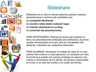 Slideshare Slideshare es un sitio en donde podemos publicar nuestras presentaciones o archivos pdf, posibilitan que: Se  comparten fácilmente. Se  accede a ellas desde cualquier lugar. Se  insertan fácilmente en un blog. Se  comentan las presentaciones . PARA PROFESORES. Además de apoyo para explicar un tema, las presentaciones realizadas por profesores y alumnos quedan almacenadas en la red, para ser rescatadas más adelante o utilizadas por cualquiera interesado. PARA ALUMNOS. Almacenar un trabajo de clase en un sitio público como éste es un acto generoso, se comparte con todo el mundo que acceda a él, porque el trabajo se expone a las críticas y comentarios de los demás, de escritura responsable en la red, si se citan las fuentes y se cuidan las formas. 
