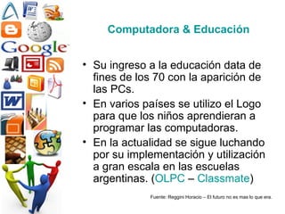 Computadora & Educación Su ingreso a la educación data de fines de los 70 con la aparición de las PCs. En varios países se utilizo el Logo para que los niños aprendieran a programar las computadoras. En la actualidad se sigue luchando por su implementación y utilización a gran escala en las escuelas argentinas. ( OLPC  –  Classmate ) Fuente: Reggini Horacio – El futuro no es mas lo que era. 