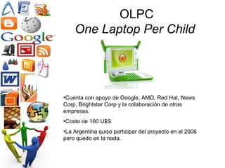 OLPC One Laptop Per Child   Cuenta con apoyo de Google, AMD, Red Hat, News Corp, Brightstar Corp y la colaboración de otras empresas.  Costo de 100 U$S La Argentina quiso participar del proyecto en el 2006 pero quedo en la nada.  