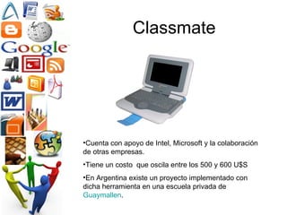 Classmate Cuenta con apoyo de Intel, Microsoft y la colaboración de otras empresas.  Tiene un costo  que oscila entre los 500 y 600 U$S En Argentina existe un proyecto implementado con dicha herramienta en una escuela privada de  Guaymallen . 