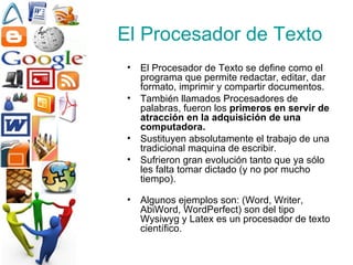 El Procesador de Texto El Procesador de Texto se define como el programa que permite redactar, editar, dar formato, imprimir y compartir documentos.   También llamados Procesadores de palabras, fueron los  primeros en servir de atracción en la adquisición de una computadora. Sustituyen absolutamente el trabajo de una tradicional maquina de escribir.  Sufrieron gran evolución tanto que ya sólo les falta tomar dictado (y no por mucho tiempo). Algunos ejemplos son: (Word, Writer, AbiWord, WordPerfect) son del tipo Wysiwyg y Latex es un procesador de texto científico. 