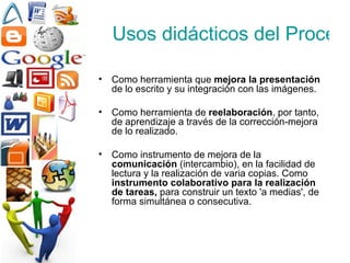 Usos didácticos del Procesador de Texto Como herramienta que  mejora la presentación  de lo escrito y su integración con las imágenes. Como herramienta de  reelaboración , por tanto, de aprendizaje a través de la corrección-mejora de lo realizado. Como instrumento de mejora de la  comunicación  (intercambio), en la facilidad de lectura y la realización de varia copias. Como  instrumento colaborativo para la realización de tareas,  para construir un texto 'a medias', de forma simultánea o consecutiva. 