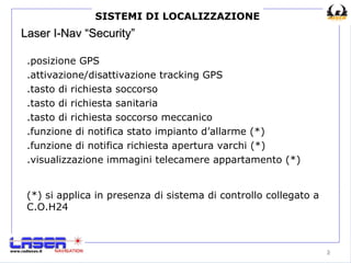 Laser I-Nav “Security” .posizione GPS .attivazione/disattivazione tracking GPS .tasto di richiesta soccorso .tasto di richiesta sanitaria .tasto di richiesta soccorso meccanico .funzione di notifica stato impianto d’allarme (*) .funzione di notifica richiesta apertura varchi (*) .visualizzazione immagini telecamere appartamento (*) SISTEMI DI LOCALIZZAZIONE (*) si applica in presenza di sistema di controllo collegato a C.O.H24 