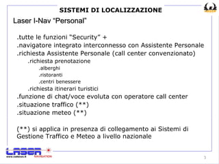 Laser I-Nav “Personal” .tutte le funzioni “Security” + .navigatore integrato interconnesso con Assistente Personale .richiesta Assistente Personale (call center convenzionato) .richiesta prenotazione .alberghi .ristoranti .centri benessere .richiesta itinerari turistici .funzione di chat/voce evoluta con operatore call center .situazione traffico (**) .situazione meteo (**) SISTEMI DI LOCALIZZAZIONE (**) si applica in presenza di collegamento ai Sistemi di Gestione Traffico e Meteo a livello nazionale 