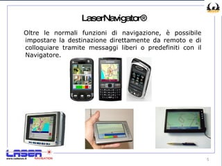 LaserNavigator® Oltre le normali funzioni di navigazione, è possibile impostare la destinazione direttamente da remoto e di colloquiare tramite messaggi liberi o predefiniti con il Navigatore. 