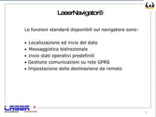 LaserNavigator® Le funzioni standard disponibili sul navigatore sono:   L ocalizzazione ed invio del dato   M essaggistica bidirezionale    I nvio stati operativi predefiniti    Gestione comunicazioni  su rete GPRS    Impostazione della destinazione da remoto 