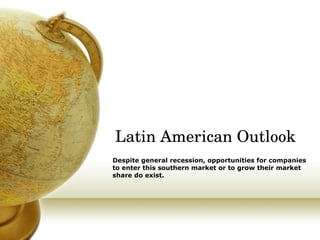 Latin American Outlook Despite general recession, opportunities for companies to enter this southern market or to grow their market share do exist. 