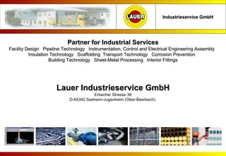 Lauer Industrieservice GmbH Erbacher Strasse 38 D-64342 Seeheim-Jugenheim (Ober-Beerbach)  Industrieservice GmbH Partner for Industrial Services Facility Design  Pipeline Technology  Instrumentation, Control and Electrical Engineering Assembly  Insulation Technology  Scaffolding  Transport Technology  Corrosion Prevention  Building Technology  Sheet-Metal Processing  Interior Fittings                                                   