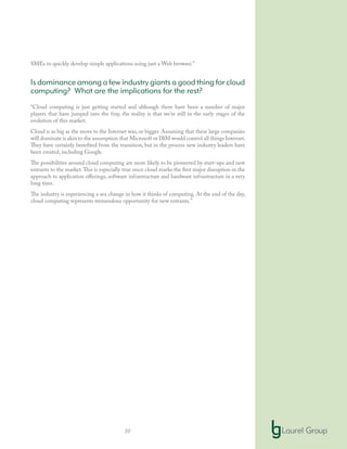 10
SMEs to quickly develop simple applications using just a Web browser.”
Is dominance among a few industry giants a good thing for cloud
computing? What are the implications for the rest?
“Cloud computing is just getting started and although there have been a number of major
players that have jumped into the fray, the reality is that we’re still in the early stages of the
evolution of this market.
Cloud is as big as the move to the Internet was, or bigger. Assuming that these large companies
will dominate is akin to the assumption that Microsoft or IBM would control all things Internet.
They have certainly benefited from the transition, but in the process new industry leaders have
been created, including Google.
The possibilities around cloud computing are more likely to be pioneered by start-ups and new
entrants to the market.This is especially true since cloud marks the first major disruption in the
approach to application offerings, software infrastructure and hardware infrastructure in a very
long time.
The industry is experiencing a sea change in how it thinks of computing. At the end of the day,
cloud computing represents tremendous opportunity for new entrants.”
 
