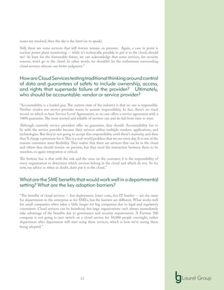 12
issues are resolved, then the sky is the limit (so to speak).
Still, there are some services that will forever remain on premise. Again, a case in point is
nuclear power plant monitoring -- while it’s technically possible to put it in the cloud, should
we? At least for the foreseeable future, we can acknowledge that some services, for security
reasons, won’t go in the cloud. In other words, we shouldn’t let the enthusiasm surrounding
cloud services obscure our better judgment.”
HowareCloudServicestestingtraditionalthinkingaroundcontrol
of data and guarantees of safety to include ownership, access,
and rights that supersede failure of the provider? Ultimately,
who should be accountable: vendor or service provider?
“Accountability is a loaded gun. The current state of the industry is that no one is responsible.
Neither vendor nor service provider wants to assume responsibility. In fact, there’s no track
record on which to base Service Level Agreements, so no one offers a service agreement with a
100% guarantee.The most trusted and reliable of services can and do fail from time to time.
Although currently service providers offer no guarantee, they should. Accountability has to
lie with the service provider because their services utilize multiple vendors, applications, and
technologies. But they’re not going to accept this responsibility until there’s maturity, and then
they’ll charge a premium for it.This is a real-world problem that we see every day.It is one of the
reasons customers want flexibility. They realize that there are services that can be in the cloud
and others that should remain on premise, but they need the interaction between them to be
seamless, so again integration is critical.
The bottom line is that with the risk and the onus on the customer, it is the responsibility of
every organization to determine which services belong in the cloud and which do not. So for
now, my advice is: when in doubt, don’t put it in the cloud.”
WhataretheSMEbenefitsthatwouldworkwellinadepartmental
setting? What are the key adoption barriers?
“The benefits of cloud services -- fast deployment, lower costs, less IT burden -- are the same
for departments in the enterprise as for SMEs, but the barriers are different. What works well
for small companies often takes a little longer for big companies due to legal and regulatory
constraints. Cloud services can be beneficial, but large organizations can’t always immediately
take advantage of the benefits due to governance and security requirements. A Fortune 500
company is not going to just switch on a cloud service for 50,000 people overnight, rather
department after department will start using these services, which is how we’re seeing them
being adopted.”
 