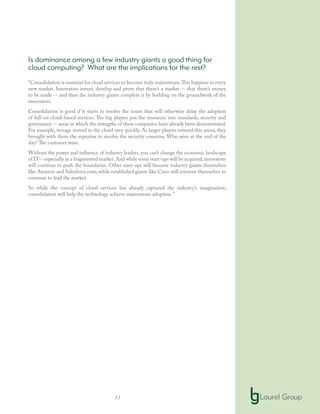 13
Is dominance among a few industry giants a good thing for
cloud computing? What are the implications for the rest?
“Consolidation is essential for cloud services to become truly mainstream.This happens in every
new market. Innovators invent, develop and prove that there’s a market -- that there’s money
to be made -- and then the industry giants complete it by building on the groundwork of the
innovators.
Consolidation is good if it starts to resolve the issues that will otherwise delay the adoption
of full-on cloud-based services. The big players put the resources into standards, security and
governance -- areas in which the strengths of these companies have already been demonstrated.
For example, storage moved to the cloud very quickly. As larger players entered this arena, they
brought with them the expertise to resolve the security concerns. Who wins at the end of the
day? The customer wins.
Without the power and influence of industry leaders, you can’t change the economic landscape
of IT-- especially in a fragmented market.And while some start-ups will be acquired,innovators
will continue to push the boundaries. Other start-ups will become industry giants themselves
like Amazon and Salesforce.com, while established giants like Cisco will reinvent themselves to
continue to lead the market.
So while the concept of cloud services has already captured the industry’s imagination,
consolidation will help the technology achieve mainstream adoption.”
 