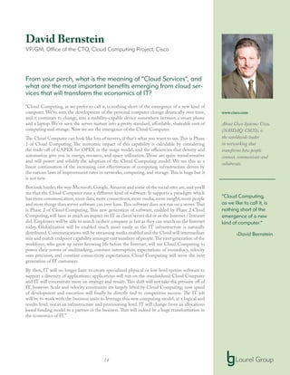 14
David Bernstein
VP/GM, Office of the CTO, Cloud Computing Project, Cisco
From your perch, what is the meaning of “Cloud Services”, and
what are the most important benefits emerging from cloud ser-
vices that will transform the economics of IT?
“Cloud Computing, as we prefer to call it, is nothing short of the emergence of a new kind of
computer. We’ve seen the development of the personal computer change drastically over time,
and it continues to change, into a mobility-capable device somewhere between a smart phone
and a laptop. We’ve seen the server mature into a pretty standard, affordable, shareable unit of
computing and storage. Now we see the emergence of the Cloud Computer.
The Cloud Computer can look like lots of servers, if that’s what you want to see. This is Phase
1 of Cloud Computing. The economic impact of this capability is calculable by considering
the trade-off of CAPEX for OPEX in the usage model, and the efficiencies that density and
automation give you in energy, resource, and space utilization. Those are quite transformative
and will power and solidify the adoption of the Cloud Computing model. We see this as a
linear continuation of the increasing cost effectiveness of computing infrastructure driven by
the various laws of improvement rates in networks, computing, and storage. This is huge but it
is not new.
But look harder, the way Microsoft, Google, Amazon and some of the social sites are, and you’ll
see that the Cloud Computer runs a different kind of software. It supports a paradigm which
has more communication,more data,more connections,more media,more insight,more people
and more things than server software can ever have.This software does not run on a server.That
is Phase 2 of Cloud Computing. This new generation of software, enabled by Phase 2 Cloud
Computing, will have as much an impact on IT as client/server did or as the Internet / Intranet
did. Employees will be able to search in their company as fast as they can search on the Internet
today. Globalization will be enabled much more easily as the IT infrastructure is naturally
distributed. Communications will be streaming media enabled and the Cloud will intermediate
mix and match endpoint capability amongst vast numbers of people.The next generation of the
workforce, who grew up never knowing life before the Internet, will use Cloud Computing to
power their norms of multitasking, constant interruption, expectations of immediacy, velocity
over precision, and constant connectivity expectations. Cloud Computing will serve the next
generation of IT customers.
By then, IT will no longer have to create specialized physical or low level system software to
support a diversity of applications; applications will run on the standardized Cloud Computer
and IT will concentrate more on strategy and results.This shift will not take the pressure off of
IT, however. Scale and velocity constraints are largely lifted by Cloud Computing; now speed
of development and execution will finally be directly tied to competitive success. The IT job
will be to work with the business units to leverage this new computing model, at a logical and
results level, not at an infrastructure and provisioning level. IT will change from an allocations
based funding model to a partner in the business.That will indeed be a huge transformation in
the economics of IT.”
www.cisco.com
About Cisco Systems: Cisco,
(NASDAQ: CSCO), is
the worldwide leader
in networking that
transforms how people
connect, communicate and
collaborate.
“Cloud Computing,
as we like to call it, is
nothing short of the
emergence of a new
kind of computer.”
-David Bernstein
 