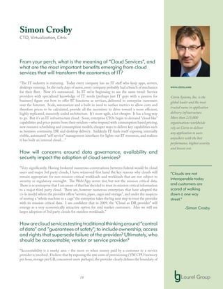 18
Simon Crosby
CTO, Virtualization, Citrix
From your perch, what is the meaning of “Cloud Services”, and
what are the most important benefits emerging from cloud
services that will transform the economics of IT?
“The IT industry is maturing. Today every company has an IT staff who keep apps, servers,
desktops running. In the early days of autos,every company probably had a bunch of mechanics
for their fleet. Now it’s outsourced. In IT we’re beginning to see the same trend: Service
providers with specialized knowledge of IT needs (perhaps just IT guys with a passion for
business) figure out how to offer IT functions as services, delivered to enterprise customers
over the Internet. Scale, automation and a built-in need to surface metrics to allow costs and
therefore prices to be calculated, provide all the incentives to drive toward a more efficient,
highly replicated, massively scaled architecture. It’s more agile, a lot cheaper. It has a long way
to go. But it’s an IT infrastructure cloud. Soon, enterprise CIOs begin to demand “cloud like”
capabilities and price points from their vendors – who respond with consumption based pricing,
new resource scheduling and consumption models, cheaper ways to deliver key capabilities such
as business continuity, DR and desktop delivery. Suddenly IT finds itself exposing internally
visible, automated “self service” management interfaces for lights-out IT resources, and realizes
it has built an internal cloud…”
How will concerns around data governance, availability and
security impact the adoption of cloud services?
“Very significantly. Having brokered numerous conversations between federal would-be cloud
users and major 3rd party clouds, I have witnessed first hand the key reasons why clouds will
remain appropriate for non mission-critical workloads and workloads that are not subject to
security or regulatory oversight. The Web/App server tier, but not the mission critical data.
There is no enterprise that I am aware of that has decided to trust its mission critical information
to a major third party cloud. There are, however numerous enterprises that have adopted the
co-lo model where the provider offers “servers, pipes, cages and storage”, and under the auspices
of renting a “whole machine in a cage”the enterprise takes the big next step to trust the provider
with its mission critical data. I am confident that in 2009, the “Cloud as DR provider” will
emerge as a very economically attractive option for mid market customers. Also we will see
larger adoption of 3rd party clouds for stateless workloads.”
Howarecloudservicestestingtraditionalthinkingaround“control
of data” and “guarantees of safety”; to include ownership, access
and rights that supersede failure of the provider? Ultimately, who
should be accountable; vendor or service provider?
“Accountability is a murky area – the more so when money paid by a customer to a service
provider is involved. I believe that by exposing the raw units of provisioning (VM CPU/memory
per hour,storage per GB,concurrent users perhaps),the provider clearly defines the boundary of
www.citrix.com
Citrix Systems, Inc. is the
global leader and the most
trusted name in application
delivery infrastructure.
More than 215,000
organizations worldwide
rely on Citrix to deliver
any application to users
anywhere with the best
performance, highest security
and lowest cost.
“Clouds are not
interoperable today
and customers are
scared of walking
down a one way
street.”
-Simon Crosby
 