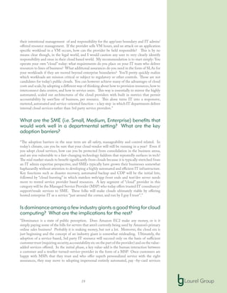 19
their intentional management of and responsibility for the app/user boundary and IT admin/
offered resource management. If the provider sells VM hours, and an attack on an application
specific workload in a VM occurs, how can the provider be held responsible? This is by no
means clear though, in the legal world, and I would caution any user to very clearly identify
responsibility and onus in their cloud based world. My recommendation is to start simply: You
operate your own “cloud” today: what requirements do you place on your IT team who deliver
resources to lines of business? What additional assurances do you need in the form of SLAs for
your workloads if they are moved beyond enterprise boundaries? You’ll pretty quickly realize
which workloads are mission critical or subject to regulatory or other controls. Those are not
candidates for today’s public clouds. You can however achieve many of the advantages of cloud
costs and scale,by adopting a different way of thinking about how to provision resources,how to
interconnect data centers, and how to service users. This way is essentially to mirror the highly
automated, scaled out architectures of the cloud providers with built in metrics that permit
accountability by user/line of business, per resource. This alone turns IT into a responsive,
metered,automated and service-oriented function – a key step in which IT departments deliver
internal cloud services rather than 3rd party service providers.”
What are the SME (i.e. Small, Medium, Enterprise) benefits that
would work well in a departmental setting? What are the key
adoption barriers?
“The adoption barriers in the near term are all safety, manageability and control related. In
today’s climate, can you be sure that your cloud vendor will still be running in a year? Even if
you adopt cloud services, how can you be protected from consolidation in the business arena,
and are you vulnerable to a fast-changing technology faddism that repeatedly surfaces in tech?
The mid market stands to benefit significantly from clouds because it is typically stretched from
an IT admin expertise perspective, and SMEs typically have grown their businesses somewhat
haphazardly without attention to developing a highly automated and efficient IT infrastructure.
Key functions such as disaster recovery, automated backup and CDP will be the initial hits,
followed by “cloud bursting” in which stateless web/app front ends and test/dev server needs
move to rented service provider based resources. A key segment of “cloud” provider in this
category will be the Managed Service Provider (MSP) who today offers trusted IT consultancy/
support/resale services to SME. These folks will make clouds ultimately viable by offering
hosted enterprise IT as a service “just around the corner, and run by I guy I trust”.”
Is dominance among a few industry giants a good thing for cloud
computing? What are the implications for the rest?
“Dominance is a state of public perception. Does Amazon EC2 make any money, or is it
simply paying some of the bills for servers that aren’t currently being used by Amazon’s primary
online sales business? Probably it is making money, but not a lot. Moreover, the cloud era is
just beginning and the concept of an industry giant is somewhat misleading. Ultimately, the
adoption of a service-based, 3rd party IT resource will succeed only on the basis of sufficient
customer trust (requiring security,accountability etc on the part of the provider) and on the value-
added services offered. In the initial phase, a key value-add is the human interaction between
a customer and a reseller-turned-service-provider in the form of a MSP. Once customers are
happy with MSPs that they trust and who offer superb personalized service with the right
assurances, they may move to adopting impersonal entirely automated, pay –by-card services
 