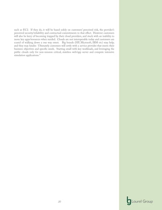 20
such as EC2. If they do, it will be based solely on customers’ perceived risk, the provider’s
perceived security/reliability and contractual commitments to that effect. However customers
will also be leery of becoming trapped by their cloud providers, and stuck with an inability to
move key apps/resources when needed. Clouds are not interoperable today and customers are
scared of walking down a one way street. Big brands (HP, Microsoft, IBM etc) may help,
and they may hinder. Ultimately customers will settle with a service provider that meets their
business objectives and specific needs. Starting small with key workloads, and leveraging the
public clouds only for non-mission critical, stateless web/app server and compute intensive
simulation applications.”
 