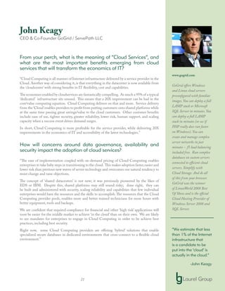 21
John Keagy
CEO & Co-Founder GoGrid / ServePath LLC
From your perch, what is the meaning of “Cloud Services”, and
what are the most important benefits emerging from cloud
services that will transform the economics of IT?
“Cloud Computing is all manner of Internet infrastructure delivered by a service provider in the
Cloud. Another way of considering it, is that everything in the datacenter is now available from
the ‘cloudcenter’ with strong benefits in IT flexibility, cost and capabilities.
The economies enabled by cloudservices are fantastically compelling. As much a 95% of a typical
‘dedicated’ infrastructure sits unused. This means that a 20X improvement can be had in the
cost/value computing equation. Cloud Computing delivers on that and more. Service delivery
from the ‘Cloud’enables providers to profit from putting customers onto shared platforms while
at the same time passing great savings/value to the cloud customers. Other customer benefits
include ease of use, tighter security, greater reliability, lower risk, human support, and scaling
capacity when a success event drives demand surges.
In short, Cloud Computing is more profitable for the service provider, while delivering 20X
improvements in the economics of IT and accessibility of the latest technologies.”
How will concerns around data governance, availability and
security impact the adoption of cloud services?
“The ease of implementation coupled with on-demand pricing of Cloud Computing enables
enterprises to take baby steps in transitioning to the cloud. This makes adoption faster,easier and
lower risk than previous new waves of server technology and overcomes our natural tendency to
resist change and raise objections.
The concept of ‘shared datacenters’ is not new; it was previously pioneered by the likes of
EDS or IBM. Despite this, shared platforms may still sound risky; done right, they can
be built and administered with security, scaling reliability and capabilities that few individual
enterprises would have the resources and the skills to accomplish.The resources that the Cloud
Computing provider pools, enables more and better trained technicians for more hours with
better equipment, tools and backups.
We are confident that required compliance for financial and other ‘high risk’ applications will
soon be easier for the middle market to achieve ‘in the cloud’ than on their own. We are likely
to see mandates for enterprises to engage in Cloud Computing in order to be achieve best
practices, including best security.
Right now, some Cloud Computing providers are offering ‘hybrid’ solutions that enable
specialized secure databases in dedicated environments that cross-connect to a flexible cloud
environment.”
www.gogrid.com
GoGrid offers Windows
and Linux cloud servers
preconfigured with familiar
images. You can deploy a full
LAMP stack or Microsoft
SQL Server in minutes. You
can deploy a full LAMP
stack in minutes (or see if
PHP really does run faster
on Windows). You can
create and manage complex
server networks in just
minutes - f5 load balancing
included free. Run complex
databases on custom servers
connected to efficient cloud
servers. Simplify with
Cloud Storage. And do all
of this from your browser.
GoGrid was the winner
of LinuxWorld 2008 Best
Of Show and is the official
Cloud Hosting Provider of
Windows Server 2008 and
SQL Server.
“We estimate that less
than 1% of the Internet
infrastructure that
is a candidate to be
put into the ‘cloud’ is
actually in the cloud.”
-John Keagy
 