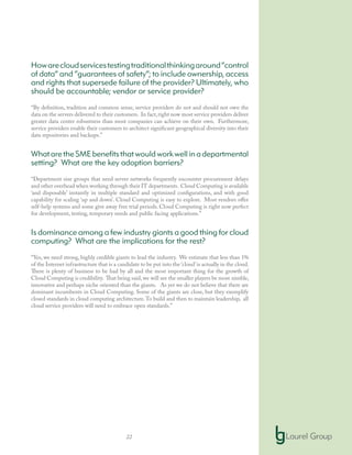 22
Howarecloudservicestestingtraditionalthinkingaround“control
of data” and “guarantees of safety”; to include ownership, access
and rights that supersede failure of the provider? Ultimately, who
should be accountable; vendor or service provider?
“By definition, tradition and common sense, service providers do not and should not own the
data on the servers delivered to their customers. In fact,right now most service providers deliver
greater data center robustness than most companies can achieve on their own. Furthermore,
service providers enable their customers to architect significant geographical diversity into their
data repositories and backups.”
WhataretheSMEbenefitsthatwouldworkwellinadepartmental
setting? What are the key adoption barriers?
“Department size groups that need server networks frequently encounter procurement delays
and other overhead when working through their IT departments. Cloud Computing is available
‘and disposable’ instantly in multiple standard and optimized configurations, and with good
capability for scaling ‘up and down’. Cloud Computing is easy to explore. Most vendors offer
self-help systems and some give away free trial periods. Cloud Computing is right now perfect
for development, testing, temporary needs and public facing applications.”
Is dominance among a few industry giants a good thing for cloud
computing? What are the implications for the rest?
“Yes, we need strong, highly credible giants to lead the industry. We estimate that less than 1%
of the Internet infrastructure that is a candidate to be put into the ‘cloud’is actually in the cloud.
There is plenty of business to be had by all and the most important thing for the growth of
Cloud Computing is credibility. That being said,we will see the smaller players be more nimble,
innovative and perhaps niche oriented than the giants. As yet we do not believe that there are
dominant incumbents in Cloud Computing. Some of the giants are close, but they exemplify
closed standards in cloud computing architecture.To build and then to maintain leadership, all
cloud service providers will need to embrace open standards.”
 