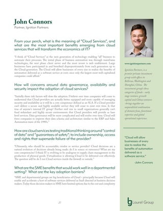 27
John Connors
Partner, Ignition Partners
From your perch, what is the meaning of “Cloud Services”, and
what are the most important benefits emerging from cloud
services that will transform the economics of IT?
“I think of “Cloud Services” as the next generation of technology enabling “all” business to
automate their processes. The initial phase of business automation was through mainframe
technologies, the next phase client server and the most recent is web enablement. Large
businesses have participated in and benefited disproportionately from each generation up to
the Cloud generation. The Cloud will allow businesses of every size to realize the benefits of
automation delivered as a software service at costs once only the largest most well capitalized
companies could afford.”
How will concerns around data governance, availability and
security impact the adoption of cloud services?
“Initially these risk factors will slow the adoption. I believe over time companies will come to
understand that Cloud providers are actually better equipped and more capable of managing
security and availability as it will be a core competence defined as an SLA. If a Cloud provider
can’t deliver a secure and highly available service they will cease to exist over time. Is that
true of anyone’s internal IT group? Further mid size to small organizations generally can’t
fund redundant and highly secure environments that Cloud providers will provide as base
level services. Data governance will be more complicated and will evolve over time. Cloud will
force companies to improve their data schema and architecture similar to the ERP and Sales
Automation wave of the 1990’s.”
Howarecloudservicestestingtraditionalthinkingaround“control
of data” and “guarantees of safety”; to include ownership, access
and rights that supersede failure of the provider?
“Ultimately, who should be accountable; vendor or service provider? Cloud decisions are a
natural evolution of decisions already being made: do I in source or outsource? What are my
core competencies? I think IT is evolving to be analogous to supply chain management in the
production of physical goods. Virtualization is allowing Cloud to be delivered cost effectively.
The question will be do I run Cloud services inside the firewall or outside.”
WhataretheSMEbenefitsthatwouldworkwellinadepartmental
setting? What are the key adoption barriers?
“SME and departmental groups are big beneficiaries of Cloud – principally because Cloud will
enable and accelerate a host of software services delivered as SaaS directed at business decision
makers.Today those decision makers in SME have limited options due to the cost and complexity
www.ignitionpartners.com
Ignition Partners, is a
premier private investment
group with offices in
Bellevue, Washington and
Shanghai, China. The
investment group’s three
categories of funds - early
stage venture, growth
capital and China ventures
-brings together an
unparalleled combination
of domain focus, functional
expertise and global
operational experience.
“Cloud will allow
businesses of every
size to realize the
benefits of automation
delivered as a
software service.”
-John Connors
 