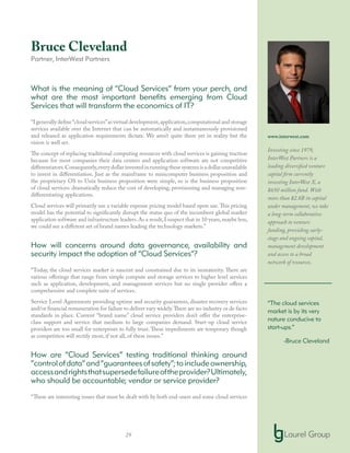 29
Bruce Cleveland
Partner, InterWest Partners
What is the meaning of “Cloud Services” from your perch, and
what are the most important benefits emerging from Cloud
Services that will transform the economics of IT?
“I generally define“cloud services”as virtual development,application,computational and storage
services available over the Internet that can be automatically and instantaneously provisioned
and released as application requirements dictate. We aren’t quite there yet in reality but the
vision is well set.
The concept of replacing traditional computing resources with cloud services is gaining traction
because for most companies their data centers and application software are not competitive
differentiators.Consequently,everydollarinvestedinrunningthesesystemsisadollarunavailable
to invest in differentiation. Just as the mainframe to minicomputer business proposition and
the proprietary OS to Unix business proposition were simple, so is the business proposition
of cloud services: dramatically reduce the cost of developing, provisioning and managing non-
differentiating applications.
Cloud services will primarily use a variable expense pricing model based upon use.This pricing
model has the potential to significantly disrupt the status quo of the incumbent global market
application software and infrastructure leaders.As a result,I suspect that in 10 years,maybe less,
we could see a different set of brand names leading the technology markets.”
How will concerns around data governance, availability and
security impact the adoption of “Cloud Services”?
“Today, the cloud services market is nascent and constrained due to its immaturity. There are
various offerings that range from simple compute and storage services to higher level services
such as application, development, and management services but no single provider offers a
comprehensive and complete suite of services.
Service Level Agreements providing uptime and security guarantees, disaster recovery services
and/or financial remuneration for failure to deliver vary widely.There are no industry or de facto
standards in place. Current “brand name” cloud service providers don’t offer the enterprise-
class support and service that medium to large companies demand. Start-up cloud service
providers are too small for enterprises to fully trust. These impediments are temporary though
as competition will rectify most, if not all, of these issues.”
How are “Cloud Services” testing traditional thinking around
“controlofdata”and“guaranteesofsafety”;toincludeownership,
accessandrightsthatsupersedefailureoftheprovider?Ultimately,
who should be accountable; vendor or service provider?
“These are interesting issues that must be dealt with by both end-users and some cloud services
www.interwest.com
Investing since 1979,
InterWest Partners is a
leading diversified venture
capital firm currently
investing InterWest X, a
$650 million fund. With
more than $2.8B in capital
under management, we take
a long-term collaborative
approach to venture
funding, providing early-
stage and ongoing capital,
management development
and access to a broad
network of resources.
“The cloud services
market is by its very
nature conducive to
start-ups.”
-Bruce Cleveland
 
