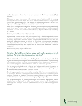 30
vendors themselves – those who are in turn customers of Platform-as-a-Service (PaaS)
providers.
Ultimately, the vendor who contracts with a customer must be held responsible for providing
the service they promised to deliver. This means that the vendor must secure a comprehensive
Service Level Agreement with their PaaS provider and end users must demand a Service Level
Agreement with their provider that meets and/or exceeds their needs.
Issues such as disaster recovery,hot standby,and overall application performance – not normally
under the purview of“business users”– need to be considered and engineered into the contractual
agreements.End-users need to be very careful and ask a lot of questions before fully committing
to a provider.
That said, failure of the provider isn’t the only risk.
PaaS providers who also sell their own applications may have a potential downstream conflict
of interest with a company whose application they host. If they see their hosting customer
succeeding, they may find themselves tempted to compete with them by launching their own
application and possibly making life difficult for the original (now competing) application
that they host. In that case, the PaaS provider would know everything about their customer’s
customers (who they are,usage rates,adoption rates,etc.) making them a formidable,if unethical,
competitor.
End-users risk getting caught in the middle.”
WhataretheSMEbenefitsthatwouldworkwellinadepartmental
setting? What are the key adoption barriers?
“Due to their initially constrained feature sets,SaaS applications have tended to get their foothold
insmall-andmedium-sizebusinesses.AsSaaSprovidersintroducemorerobustfeaturesintotheir
offerings they can migrate into larger enterprises and give rise to “departmental applications.”
This has already happened with Salesforce.com as they are now moving up market.
The key benefits to the SME market is that the SaaS business model can give them access to
powerful applications they can use to run their business without most of the capital expense or
IT investment typically required with traditional software.
Even in larger companies, departments such as marketing seldom have access to capital dollars
or IT resources. SaaS uses a subscription model – a variable expense – and does not require IT
resources. Therefore, the Marketing Automation market, which never materialized under the
traditional enterprise software model, is now emerging and growing rapidly.
The key adoption barriers are consequently no longer tied to the size of a company. Instead,
adoption barriers will primarily be tied to ease of use and business benefit placing the onus
upon application developers to develop and deliver simple to use yet sophisticated application
software.”
 