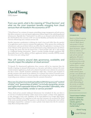 32
David Young
CEO, Joyent
From your perch, what is the meaning of “Cloud Services”, and
what are the most important benefits emerging from cloud
services that will transform the economics of IT?
““Cloud Services”are a mixture of compute,networking,storage,management,and web services
that allow customers to own and operate applications without regard to the underlying physical
infrastructure.Typically these “cloud services” are sold in an on-demand model which provides
the chief benefit for the economics of IT: not cost, but flexibility and therefore the incentive to
innovate without long-term contracts increase risk.
Another important consideration in defining the cloud is how much effort does the operator
of an application need to invest to maintain that application. If the operator does nothing, the
infrastructure scales up and down without any effort, then the application is running on a true
cloud. However, if the operator has network administrator using a third party piece of software
to manage the servers that she has leased from a “cloud provider” then she is still running
in a traditional hosting environment. Joyent is moving everyday, through acquisitions like
Reasonably Smart and the addition of Zeus’s application delivery controller, ZXTM, towards
the vision of an auto-scaling cloud.”
How will concerns around data governance, availability and
security impact the adoption of cloud services?
“It depends. For departmental applications these concerns will be less important than the
benefits of getting on-demand infrastructure at a low price and without contracts. For more
central enterprise applications, clouds such as Joyent do provide secure solutions for customers,
but this is more a benefit of Joyent’s architecture rather than a business goal of Joyent to
provide customers with special secure solutions. It is in Joyent’s best-interest to provide secure,
separable solutions for customers. Service providers such as Joyent have much more experience
in providing secure solutions to customers than the customers themselves.”
Howarecloudservicestestingtraditionalthinkingaround“control
of data” and “guarantees of safety”; to include ownership, access
and rights that supersede failure of the provider? Ultimately, who
should be accountable; vendor or service provider?
“Some cloud services provide traditional infrastructure but virtualized. In this case there is
no real test of “traditional thinking”. Other cloud services require a rewrite of the application
to take advantage of auto-scale capabilities of the cloud platform (e.g. Google App Engine,
Joyent Smart Platform). It is important in both cases that customers can reconstruct the cloud
of the service provider privately. The question is only relevant if a cloud provider won’t sell the
technologies required for a customer to create a private cloud. Joyent does this for customers
today. Most cloud providers don’t.”
www.joyent.com
Joyent is a Cloud Computing
vendor of ‘Infrastructure as
a Service’ (IaaS). Joyent’s
main product is a line of
virtualized servers called
Joyent Accelerators. Joyent’s
clients use collections of
Accelerators to power large-
scale web sites and web
applications. We make it
possible for our clients to
quickly move from an idea
to a web application with
millions of users – without
the pain of large capital
outlays and long-term
vendor contracts. Joyent
provides a more flexible and
cost-effective alternative to
buying and running your
own IT infrastructure,
while still providing all
the security, cost stability,
and enterprise-grade
performance of a dedicated
private data center.
“Joyent doesn’t believe
there is a dominant
position held by the
industry giants in
the cloud computing
market today.”
-David Young
 