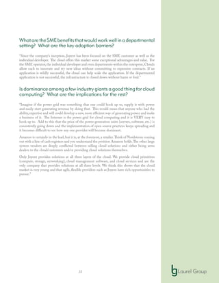 33
WhataretheSMEbenefitsthatwouldworkwellinadepartmental
setting? What are the key adoption barriers?
“Since the company’s inception, Joyent has been focused on the SME customer as well as the
individual developer. The cloud offers this market some exceptional advantages and value. For
the SME operator,the individual developer and even departments within the enterprise,Clouds
allow each to innovate and try new ideas without committing to expensive contracts. If an
application is wildly successful, the cloud can help scale the application. If the departmental
application is not successful, the infrastructure is closed down without harm or foul.”
Is dominance among a few industry giants a good thing for cloud
computing? What are the implications for the rest?
“Imagine if the power grid was something that one could hook up to, supply it with power
and easily start generating revenue by doing that. This would mean that anyone who had the
ability, expertise and will could develop a new, more efficient way of generating power and make
a business of it. The Internet is the power grid for cloud computing and it is VERY easy to
hook up to. Add to this that the price of the power generation units (servers, software, etc.) is
consistently going down and the implementation of open source practices keeps spreading and
it becomes difficult to see how any one provider will become dominant.
Amazon is certainly in the lead, but it is, at the foremost, a retailer.Think of Nordstrom coming
out with a line of cash registers and you understand the position Amazon holds.The other large
system vendors are deeply conflicted between selling cloud solutions and either being arms
dealers to the cloud/customers and/or providing cloud solutions themselves.
Only Joyent provides solutions at all three layers of the cloud. We provide cloud primitives
(compute, storage, networking), cloud management software, and cloud services and are the
only company that provides solutions at all three levels. We think this shows that the cloud
market is very young and that agile, flexible providers such as Joyent have rich opportunities to
pursue.”
 
