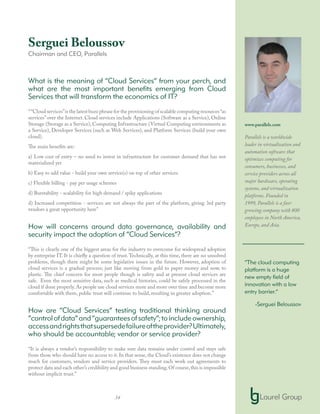 34
Serguei Beloussov
Chairman and CEO, Parallels
What is the meaning of “Cloud Services” from your perch, and
what are the most important benefits emerging from Cloud
Services that will transform the economics of IT?
““Cloud services”is the latest buzz phrase for the provisioning of scalable computing resources“as
services” over the Internet. Cloud services include Applications (Software as a Service), Online
Storage (Storage as a Service), Computing Infrastructure (Virtual Computing environments as
a Service), Developer Services (such as Web Services), and Platform Services (build your own
cloud).
The main benefits are:
a) Low cost of entry – no need to invest in infrastructure for customer demand that has not
materialized yet
b) Easy to add value - build your own service(s) on top of other services
c) Flexible billing - pay per usage schemes
d) Burstability - scalability for high demand / spiky applications
d) Increased competition - services are not always the part of the platform, giving 3rd party
vendors a great opportunity here”
How will concerns around data governance, availability and
security impact the adoption of “Cloud Services”?
“This is clearly one of the biggest areas for the industry to overcome for widespread adoption
by enterprise IT. It is chiefly a question of trust.Technically, at this time, there are no unsolved
problems, though there might be some legislative issues in the future. However, adoption of
cloud services is a gradual process; just like moving from gold to paper money and now, to
plastic. The chief concern for most people though is safety and at present cloud services are
safe. Even the most sensitive data, such as medical histories, could be safely processed in the
cloud if done properly. As people use cloud services more and more over time and become more
comfortable with them, public trust will continue to build, resulting in greater adoption.”
How are “Cloud Services” testing traditional thinking around
“controlofdata”and“guaranteesofsafety”;toincludeownership,
accessandrightsthatsupersedefailureoftheprovider?Ultimately,
who should be accountable; vendor or service provider?
“It is always a vendor’s responsibility to make sure data remains under control and stays safe
from those who should have no access to it. In that sense, the Cloud’s existence does not change
much for customers, vendors and service providers. They must each work out agreements to
protect data and each other’s credibility and good business standing.Of course,this is impossible
without implicit trust.”
www.parallels.com
Parallels is a worldwide
leader in virtualization and
automation software that
optimizes computing for
consumers, businesses, and
service providers across all
major hardware, operating
systems, and virtualization
platforms. Founded in
1999, Parallels is a fast-
growing company with 800
employees in North America,
Europe, and Asia.
“The cloud computing
platform is a huge
new empty field of
innovation with a low
entry barrier.”
-Serguei Beloussov
 