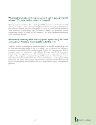 35
WhataretheSMEbenefitsthatwouldworkwellinadepartmental
setting? What are the key adoption barriers?
“Through market competition, cloud services give SMEs access to a wide variety of useful
services, removing the need to put an expensive physical infrastructure in place.The model also
gives SMEs the flexibility they need,enabling them to scale up or down depending on how may
“seats” are needed. The issue of trust is not such a barrier for SMEs, and in fact there are very
few barriers to adoption on the side of SMEs,rather it is a lack of SaaS or cloud-ready solutions
which is hindering adoption.”
Is dominance among a few industry giants a good thing for cloud
computing? What are the implications for the rest?
“Generally speaking, consolidating to a very small number of providers would only be good
for those large companies, not for the rest of the industry and its end-users, who will benefit
from competition and choice. The cloud computing platform is a huge new empty field of
innovation with a low entry barrier – lowered by the dominant giants heavily investing in
infrastructure.These large platforms are able to exploit economies of scale, so the only effective
way for smaller companies to compete is through establishing niches either through customer
intimacy in serving customer vertical niches (ie: music, real estate, etc..) or through innovating
technologies that achieve better user-per-server densities. This increases server utilization and
reduces management and administrative overheads to drive down the costs of running smaller
platforms.”
 
