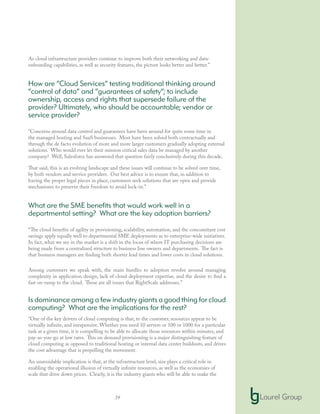 39
As cloud infrastructure providers continue to improve both their networking and data-
onboarding capabilities, as well as security features, the picture looks better and better.”
How are “Cloud Services” testing traditional thinking around
“control of data” and “guarantees of safety”; to include
ownership, access and rights that supersede failure of the
provider? Ultimately, who should be accountable; vendor or
service provider?
“Concerns around data control and guarantees have been around for quite some time in
the managed hosting and SaaS businesses. Most have been solved both contractually and
through the de facto evolution of more and more larger customers gradually adopting external
solutions. Who would ever let their mission critical sales data be managed by another
company? Well, Salesforce has answered that question fairly conclusively during this decade.
That said, this is an evolving landscape and these issues will continue to be solved over time,
by both vendors and service providers. Our best advice is to ensure that, in addition to
having the proper legal pieces in place, customers seek solutions that are open and provide
mechanisms to preserve their freedom to avoid lock-in.”
What are the SME benefits that would work well in a
departmental setting? What are the key adoption barriers?
“The cloud benefits of agility in provisioning, scalability, automation, and the concomitant cost
savings apply equally well to departmental SME deployments as to enterprise-wide initiatives.
In fact, what we see in the market is a shift in the locus of where IT purchasing decisions are
being made from a centralized structure to business line owners and departments. The fact is
that business managers are finding both shorter lead times and lower costs in cloud solutions.
Among customers we speak with, the main hurdles to adoption revolve around managing
complexity in application design, lack of cloud deployment expertise, and the desire to find a
fast on-ramp to the cloud. These are all issues that RightScale addresses.”
Is dominance among a few industry giants a good thing for cloud
computing? What are the implications for the rest?
“One of the key drivers of cloud computing is that, to the customer, resources appear to be
virtually infinite, and inexpensive. Whether you need 10 servers or 100 or 1000 for a particular
task at a given time, it is compelling to be able to allocate those resources within minutes, and
pay-as-you-go at low rates. This on demand provisioning is a major distinguishing feature of
cloud computing as opposed to traditional hosting or internal data center buildouts, and drives
the cost advantage that is propelling the movement.
An unavoidable implication is that, at the infrastructure level, size plays a critical role in
enabling the operational illusion of virtually infinite resources, as well as the economies of
scale that drive down prices. Clearly, it is the industry giants who will be able to make the
 