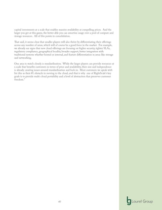40
capital investments at a scale that enables massive availability at compelling prices. And the
larger you get at this game, the better able you can amortize usage over a pool of compute and
storage resources. All of this points to consolidation.
That said, it seems clear that smaller players will also thrive by differentiating their offerings
across any number of areas, which will of course be a good force in the market. For example,
we already see signs that new cloud offerings are focusing on higher security, tighter SLAs,
regulatory compliance, geographical locality, broader support, better integration with
traditional systems whether hosted or internal, and feature differentiation in areas like storage
and networking.
One area to watch closely is standardization. While the larger players can provide resources at
a scale that benefits customers in terms of price and availability, their size and independence
is already creating issues around standardization and lock-in. Most customers we speak with
list this as their #1 obstacle in moving to the cloud, and that is why one of RightScale’s key
goals is to provide multi-cloud portability and a level of abstraction that preserves customer
freedom.”
 