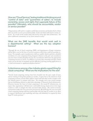 42
Howare“CloudServices”testingtraditionalthinkingaround
“control of data” and “guarantees of safety”; to include
ownership, access and rights that supersede failure of the
provider? Ultimately, who should be accountable; vendor
or service provider?
“Organizations will need to complete careful data inventories and decide which of their
data can reside in (or be processed by) public clouds and which will need to remain in-
house. As a result of this analysis they will need to revise their data architectures. See
above additional commentary on my views around security.”
What are the SME benefits that would work well in
a departmental setting? What are the key adoption
barriers?
“Through the use of cloud computing, SMEs and departments of larger enterprises
will be able to use (in the form of services) resources which they could not purchase in-
house. For example,a parts manufacturer could use a public cloud to perform a detailed
simulation of a new component being designed, whereas in the past such simulations
may have been avoided altogether because the manufacturer didn’t have the appropriate
computing resources in-house. In addition to security, data ownership and data control
issues, we see the lack of standards and the difficulty in porting existing applications to
a cloud environment as significant adoption barriers.”
Is dominance among a few industry giants a good thing for
cloud computing? What are the implications for the rest?
“Several cloud computing startups have been founded over the past couple of years
and are starting to bring their products to market. I expect that as the interest in cloud
computing increases, several others will be created and will either work in tandem with
the industry giants or compete with them. For example, we’ve seen several startups
that are developing solutions to take better advantage of Amazon’s cloud infrastructure.
However, because the heart of cloud computing is the actual IT infrastructure, we
expect that organizations will feel more comfortable buying cloud services from large
vendors in order to mitigate the risks associated with startups. The current economic
environment makes this issue even more pronounced. We think that the most successful
cloud computing startups will form partnerships with the large IT vendors in an effort
to improve distribution and marketing and many will ultimately be acquired by their
large IT vendor partners.”
 