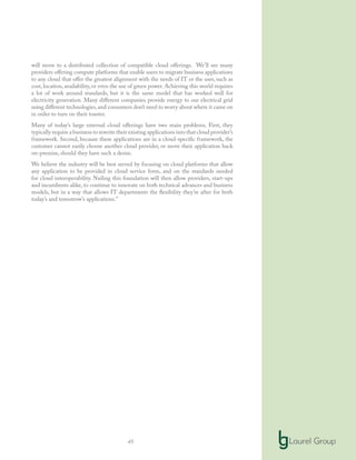 45
will move to a distributed collection of compatible cloud offerings. We’ll see many
providers offering compute platforms that enable users to migrate business applications
to any cloud that offer the greatest alignment with the needs of IT or the user, such as
cost, location, availability, or even the use of green power. Achieving this world requires
a lot of work around standards, but it is the same model that has worked well for
electricity generation. Many different companies provide energy to our electrical grid
using different technologies,and consumers don’t need to worry about where it came on
in order to turn on their toaster.
Many of today’s large external cloud offerings have two main problems. First, they
typically require a business to rewrite their existing applications into that cloud provider’s
framework. Second, because these applications are in a cloud-specific framework, the
customer cannot easily choose another cloud provider, or move their application back
on-premise, should they have such a desire.
We believe the industry will be best served by focusing on cloud platforms that allow
any application to be provided in cloud service form, and on the standards needed
for cloud interoperability. Nailing this foundation will then allow providers, start-ups
and incumbents alike, to continue to innovate on both technical advances and business
models, but in a way that allows IT departments the flexibility they’re after for both
today’s and tomorrow’s applications.”
 