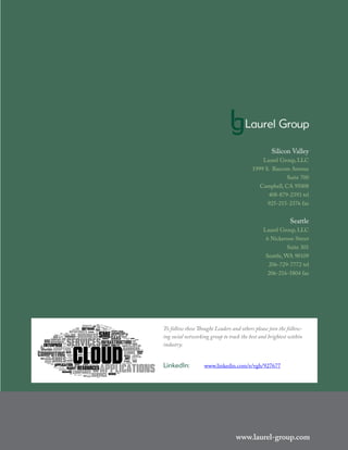 www.laurel-group.com
www.laurel-group.com
Silicon Valley
Laurel Group, LLC
1999 S. Bascom Avenue
Suite 700
Campbell, CA 95008
408-879-2393 tel
925-215-2376 fax
Seattle
Laurel Group, LLC
6 Nickerson Street
Suite 301
Seattle, WA 98109
206-729-7772 tel
206-216-5804 fax
To follow these Thought Leaders and others please join the follow-
ing social networking group to track the best and brightest within
industry:
LinkedIn: 	 www.linkedin.com/e/vgh/927677
 