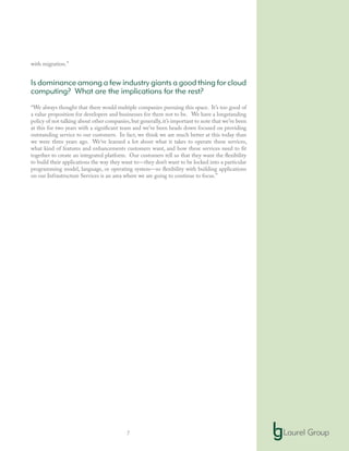 7
with migration.”
Is dominance among a few industry giants a good thing for cloud
computing? What are the implications for the rest?
“We always thought that there would multiple companies pursuing this space. It’s too good of
a value proposition for developers and businesses for there not to be. We have a longstanding
policy of not talking about other companies,but generally,it’s important to note that we’ve been
at this for two years with a significant team and we’ve been heads down focused on providing
outstanding service to our customers. In fact, we think we are much better at this today than
we were three years ago. We’ve learned a lot about what it takes to operate these services,
what kind of features and enhancements customers want, and how these services need to fit
together to create an integrated platform. Our customers tell us that they want the flexibility
to build their applications the way they want to—they don’t want to be locked into a particular
programming model, language, or operating system—so flexibility with building applications
on our Infrastructure Services is an area where we are going to continue to focus.”
 
