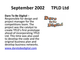 September 2002  TPLD Ltd Dare To Be Digital  – Responsible for design and project manager for the competitions team. The project was the catalyst to create TPLD’s first prototype ahead of incorporating TPLD Ltd. This time was also used to develop the code and the original business plan and develop business networks. www.daretobedigital.com   